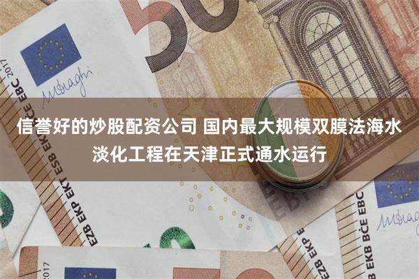 信誉好的炒股配资公司 国内最大规模双膜法海水淡化工程在天津正式通水运行