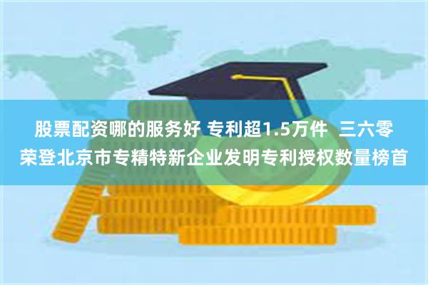 股票配资哪的服务好 专利超1.5万件  三六零荣登北京市专精特新企业发明专利授权数量榜首