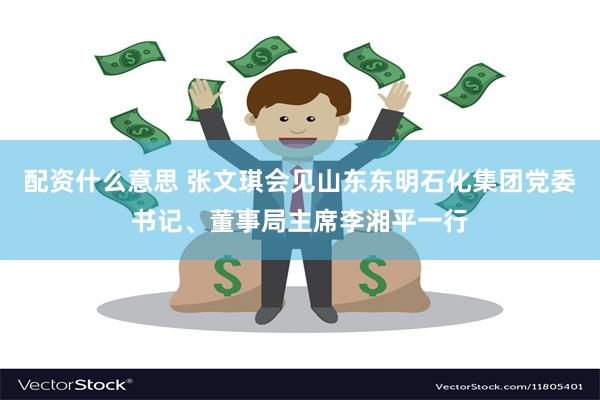 配资什么意思 张文琪会见山东东明石化集团党委书记、董事局主席李湘平一行