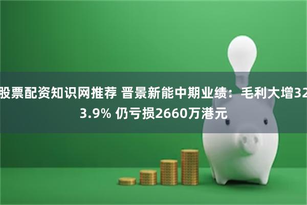 股票配资知识网推荐 晋景新能中期业绩：毛利大增323.9% 仍亏损2660万港元