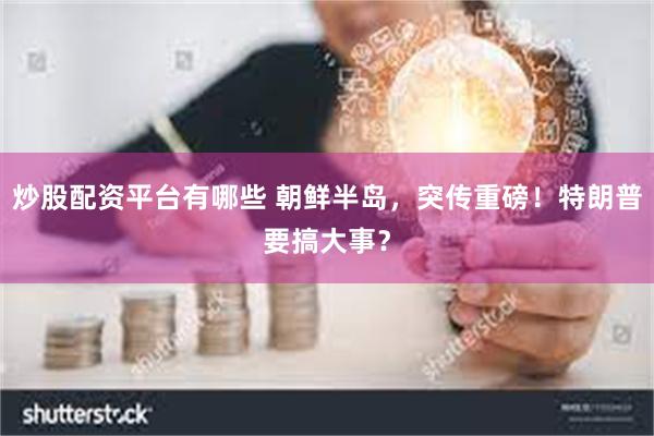 炒股配资平台有哪些 朝鲜半岛，突传重磅！特朗普要搞大事？