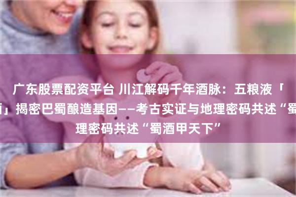 广东股票配资平台 川江解码千年酒脉：五粮液「大咖话川酒」揭密巴蜀酿造基因——考古实证与地理密码共述“蜀酒甲天下”