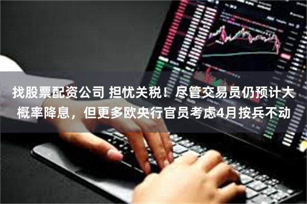 找股票配资公司 担忧关税！尽管交易员仍预计大概率降息，但更多欧央行官员考虑4月按兵不动