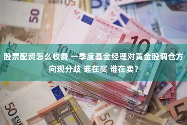 股票配资怎么收费 一季度基金经理对黄金股调仓方向现分歧 谁在买 谁在卖？