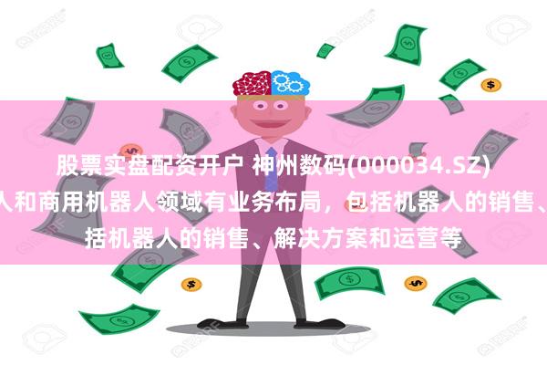 股票实盘配资开户 神州数码(000034.SZ)：目前在工业机器人和商用机器人领域有业务布局，包括机器人的销售、解决方案和运营等