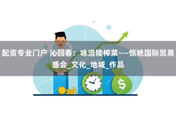 配资专业门户 沁园春：咏涪陵榨菜——惊艳国际贸易盛会_文化_地域_作品