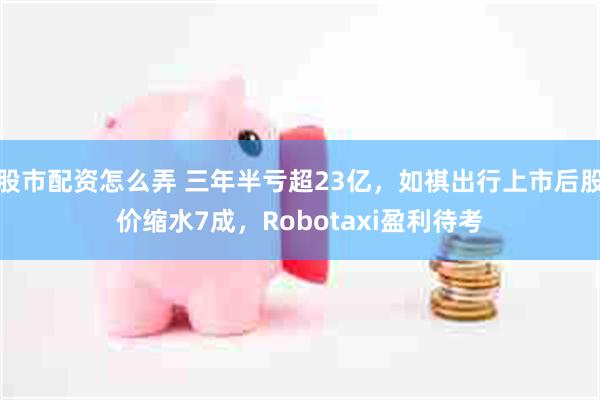 股市配资怎么弄 三年半亏超23亿，如祺出行上市后股价缩水7成，Robotaxi盈利待考