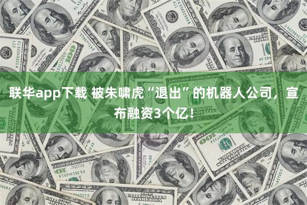 联华app下载 被朱啸虎“退出”的机器人公司，宣布融资3个亿！
