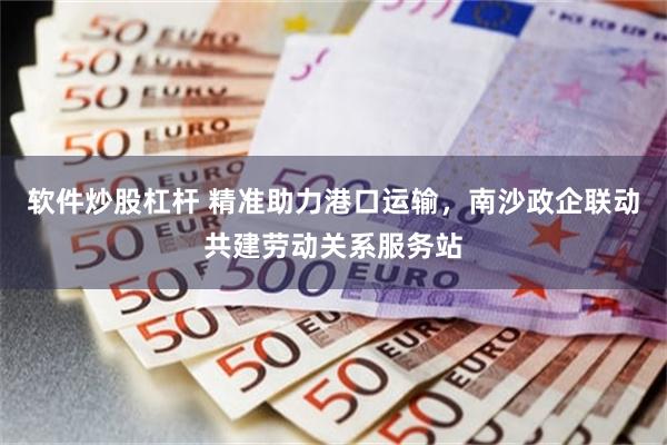 软件炒股杠杆 精准助力港口运输，南沙政企联动共建劳动关系服务站