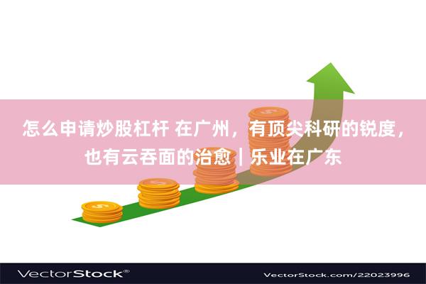 怎么申请炒股杠杆 在广州，有顶尖科研的锐度，也有云吞面的治愈｜乐业在广东