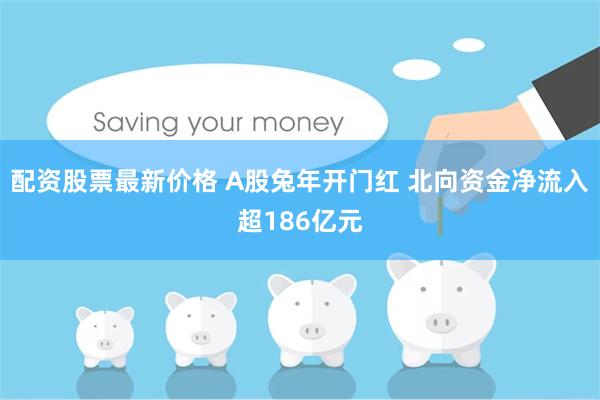 配资股票最新价格 A股兔年开门红 北向资金净流入超186亿元