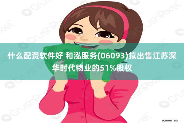 什么配资软件好 和泓服务(06093)拟出售江苏深华时代物业的51%股权
