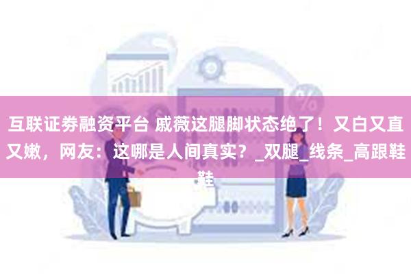 互联证劵融资平台 戚薇这腿脚状态绝了！又白又直又嫩，网友：这哪是人间真实？_双腿_线条_高跟鞋