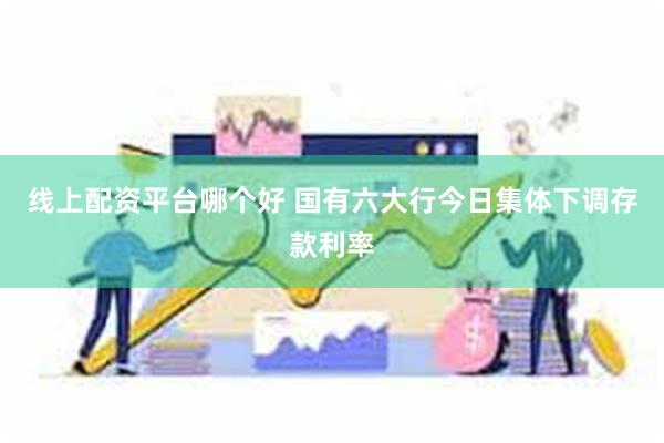 线上配资平台哪个好 国有六大行今日集体下调存款利率