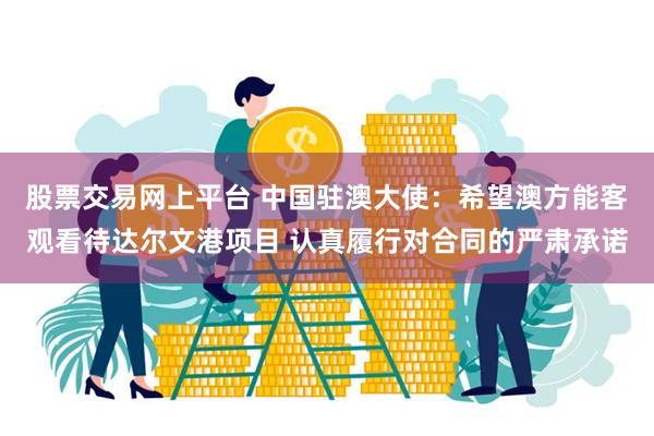 股票交易网上平台 中国驻澳大使：希望澳方能客观看待达尔文港项目 认真履行对合同的严肃承诺