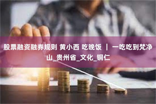 股票融资融券规则 黄小西 吃晚饭 ｜ 一吃吃到梵净山_贵州省_文化_铜仁