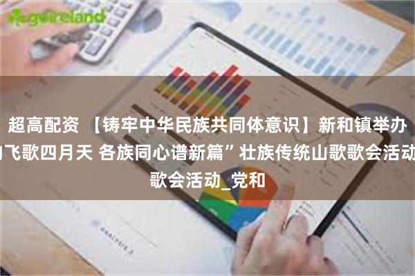 超高配资 【铸牢中华民族共同体意识】新和镇举办“壮韵飞歌四月天 各族同心谱新篇”壮族传统山歌歌会活动_党和