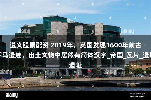 遵义股票配资 2019年，英国发现1600年前古罗马遗迹，出土文物中居然有简体汉字_帝国_瓦片_遗址