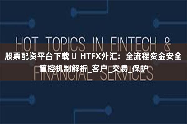 股票配资平台下载 ​HTFX外汇：全流程资金安全管控机制解析_客户_交易_保护