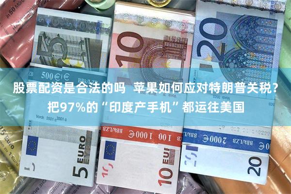 股票配资是合法的吗  苹果如何应对特朗普关税？把97%的“印度产手机”都运往美国
